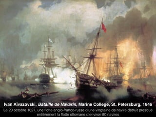 Ivan Aïvazovski, Bataille de Navarin, Marine College, St. Petersburg, 1846
Le 20 octobre 1827, une ﬂotte anglo-franco-russe d’une vingtaine de navire détruit presque
entièrement la ﬂotte ottomane d’environ 80 navires
 