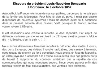 Aujourd'hui, la France m'entoure de ses sympathies, parce que je ne suis pas
de la famille des idéologues. Pour faire le bien du pays, il n'est pas besoin
d'appliquer de nouveaux systèmes ; mais de donner, avant tout, conﬁance
dans le présent, sécurité dans l'avenir. Voilà pourquoi la France semble
vouloir revenir à l'Empire.
Il est néanmoins une crainte à laquelle je dois répondre. Par esprit de
déﬁance, certaines personnes se disent : « L'Empire, c'est la guerre ». Moi je
dis : « L'Empire, c'est la paix ». (…)
Nous avons d'immenses territoires incultes à défricher, des routes à ouvrir,
des ports à creuser, des rivières à rendre navigables, des canaux à terminer,
notre réseau de chemin de fer à compléter. Nous avons, en face de Marseille,
un vaste royaume à assimiler à la France. Nous avons tous nos grands ports
de l'ouest à rapprocher du continent américain par la rapidité de ces
communications qui nous manquent encore. Nous avons partout enﬁn des
ruines à relever, de faux dieux à abattre, des vérités à faire triompher.
Discours du président Louis-Napoléon Bonaparte
à Bordeaux, le 9 octobre 1852
 