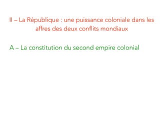 II – La République : une puissance coloniale dans les
affres des deux conflits mondiaux
A – La constitution du second empire colonial
 
