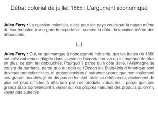 Jules Ferry : La question coloniale, c'est, pour les pays voués par la nature même
de leur industrie à une grande exportation, comme la nôtre, la question même des
débouchés.
[…]
Jules Ferry : Oui, ce qui manque à notre grande industrie, que les traités de 1860
ont irrévocablement dirigée dans la voie de l'exportation, ce qui lui manque de plus
en plus, ce sont les débouchés. Pourquoi ? parce qu'à côté d'elle, l'Allemagne se
couvre de barrières, parce que au delà de l'Océan les États-Unis d'Amérique sont
devenus protectionnistes, et protectionnistes à outrance ; parce que non seulement
ces grands marchés, je ne dis pas se ferment, mais se rétrécissent, deviennent de
plus en plus difﬁciles à atteindre par nos produits industriels ; parce que ces
grands États commencent à verser sur nos propres marchés des produits qu'on n'y
voyait pas autrefois.
Débat colonial de juillet 1885 : L’argument économique 
 