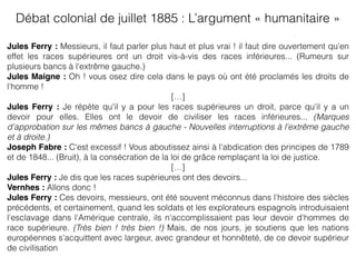 Débat colonial de juillet 1885 : L’argument « humanitaire »
Jules Ferry : Messieurs, il faut parler plus haut et plus vrai ! il faut dire ouvertement qu'en
effet les races supérieures ont un droit vis-à-vis des races inférieures... (Rumeurs sur
plusieurs bancs à l'extrême gauche.)
Jules Maigne : Oh ! vous osez dire cela dans le pays où ont été proclamés les droits de
l'homme !
[…]
Jules Ferry : Je répète qu'il y a pour les races supérieures un droit, parce qu'il y a un
devoir pour elles. Elles ont le devoir de civiliser les races inférieures... (Marques
d'approbation sur les mêmes bancs à gauche - Nouvelles interruptions à l'extrême gauche
et à droite.)
Joseph Fabre : C'est excessif ! Vous aboutissez ainsi à l'abdication des principes de 1789
et de 1848... (Bruit), à la consécration de la loi de grâce remplaçant la loi de justice.
[…]
Jules Ferry : Je dis que les races supérieures ont des devoirs...
Vernhes : Allons donc !
Jules Ferry : Ces devoirs, messieurs, ont été souvent méconnus dans l'histoire des siècles
précédents, et certainement, quand les soldats et les explorateurs espagnols introduisaient
l'esclavage dans l'Amérique centrale, ils n'accomplissaient pas leur devoir d'hommes de
race supérieure. (Très bien ! très bien !) Mais, de nos jours, je soutiens que les nations
européennes s'acquittent avec largeur, avec grandeur et honnêteté, de ce devoir supérieur
de civilisation
 