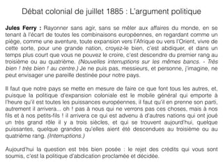 Jules Ferry : Rayonner sans agir, sans se mêler aux affaires du monde, en se
tenant à l'écart de toutes les combinaisons européennes, en regardant comme un
piège, comme une aventure, toute expansion vers l'Afrique ou vers l'Orient, vivre de
cette sorte, pour une grande nation, croyez-le bien, c'est abdiquer, et dans un
temps plus court que vous ne pouvez le croire, c'est descendre du premier rang au
troisième ou au quatrième. (Nouvelles interruptions sur les mêmes bancs. - Très
bien ! très bien ! au centre.) Je ne puis pas, messieurs, et personne, j'imagine, ne
peut envisager une pareille destinée pour notre pays.
Il faut que notre pays se mette en mesure de faire ce que font tous les autres, et,
puisque la politique d'expansion coloniale est le mobile général qui emporte à
l'heure qu'il est toutes les puissances européennes, il faut qu'il en prenne son parti,
autrement il arrivera... oh ! pas à nous qui ne verrons pas ces choses, mais à nos
ﬁls et à nos petits-ﬁls ! il arrivera ce qui est advenu à d'autres nations qui ont joué
un très grand rôle il y a trois siècles, et qui se trouvent aujourd'hui, quelque
puissantes, quelque grandes qu'elles aient été descendues au troisième ou au
quatrième rang. (Interruptions.)
Aujourd'hui la question est très bien posée : le rejet des crédits qui vous sont
soumis, c'est la politique d'abdication proclamée et décidée.
Débat colonial de juillet 1885 : L’argument politique 
 