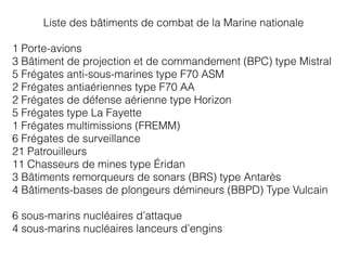 Liste des bâtiments de combat de la Marine nationale
1 Porte-avions
3 Bâtiment de projection et de commandement (BPC) type Mistral
5 Frégates anti-sous-marines type F70 ASM
2 Frégates antiaériennes type F70 AA
2 Frégates de défense aérienne type Horizon
5 Frégates type La Fayette
1 Frégates multimissions (FREMM)
6 Frégates de surveillance
21 Patrouilleurs
11 Chasseurs de mines type Éridan
3 Bâtiments remorqueurs de sonars (BRS) type Antarès
4 Bâtiments-bases de plongeurs démineurs (BBPD) Type Vulcain
6 sous-marins nucléaires d’attaque
4 sous-marins nucléaires lanceurs d’engins
 
