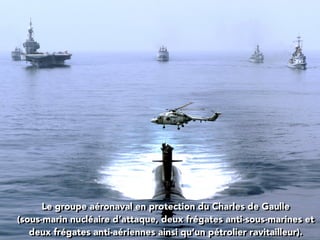 Le groupe aéronaval en protection du Charles de Gaulle
(sous-marin nucléaire d’attaque, deux frégates anti-sous-marines et
deux frégates anti-aériennes ainsi qu’un pétrolier ravitailleur).
 