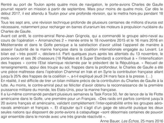 Rentré au port de Toulon après quatre mois de navigation, le porte-avions Charles de Gaulle
pourrait repartir en mission à partir de septembre. Mais pour moins de quatre mois. Car dès le
début 2017, il est attendu à Toulon pour une profonde révision, qui le mettra hors-jeu pendant 18
mois.
Tous les sept ans, une révision technique profonde de plusieurs centaines de millions d’euros est
nécessaire, notamment pour recharger en barres d’uranium les moteurs à propulsion nucléaire du
Charles de Gaulle.
Avant cet arrêt, le contre-amiral Rene-Jean Grignola, qui a commandé le groupe aéro-naval au
cours de l’opération « Arromanches 2 » menée entre le 18 novembre 2015 et le 16 mars 2016 en
Méditerranée et dans le Golfe persique a la satisfaction d’avoir utilisé l’appareil de manière à
asseoir l’autorité de la marine française dans la coalition internationale engagée au Levant. Le
bilan est « très positif », déclare-t-il. Parti quelques jours après les attentats du 13 novembre, le
porte-avion et ses 26 chasseurs (18 Rafales et 8 Super Etendard) a contribué à « l’intensiﬁcation
des frappes » contre l’Etat islamique réclamée par le président de la République. « Recueil de
renseignements, appui des troupe au sol, frappes dans la profondeur, le Charles de Gaulle a été
une pièce maîtresse dans l’opération Chammal en Irak et en Syrie la contribution française allant
jusqu’à 25% des frappes de la coalition », a-t-il expliqué jeudi 24 mars face à la presse. (…)
En réalité, il est difﬁcile de tirer un bilan militaire précis de la contribution du Charles de Gaulle à la
lutte. Au moins, le contre-amiral peut se féliciter d’avoir obtenu la reconnaissance de la première
puissance militaire du monde, les Etats-Unis, pour la marine française.
Il a lui-même commandé pendant plusieurs semaines la Task Force 50, fer de lance de la Ve Flotte
américaine dans le Golfe, une première pour un Français. «Des raids ont parfois combiné jusqu’à
20 avions français et américains, validant complètement l’inter-opérabilité entre les groupes aéro-
navals américain et français ». Et d’ajouter qu’il s’agit d’un gage de sécurité puisque les deux
seules nations qui disposent de porte-avions à catapultage «sont désormais certaines de pouvoir
agir ensemble dans le monde avec une très grande réactivité ».
Anne Bauer, Les Échos, 25 mars 2016
 