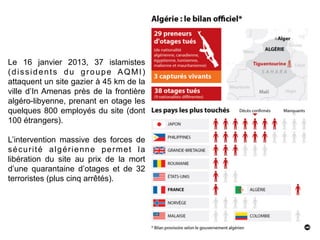 57
Le 16 janvier 2013, 37 islamistes
(dissidents du groupe AQMI)
attaquent un site gazier à 45 km de la
ville d’In Amenas près de la frontière
algéro-libyenne, prenant en otage les
quelques 800 employés du site (dont
100 étrangers).
L’intervention massive des forces de
sécurité algérienne permet la
libération du site au prix de la mort
d’une quarantaine d’otages et de 32
terroristes (plus cinq arrêtés).
 