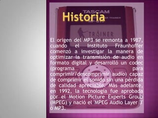 El origen del MP3 se remonta a 1987, cuando el Instituto Fraunhoffer comenzó a investigar la manera de optimizar la transmisión de audio en formato digital y desarrolló un codec (programa para comprimir/descomprimir audio) capaz de comprimir el sonido sin una pérdida de calidad apreciable. Más adelante, en 1992, la tecnología fue aprobada por el Motion Picture ExpertsGroup (MPEG) y nació el &apos;MPEG Audio Layer 3&apos; ó MP3. Historia 