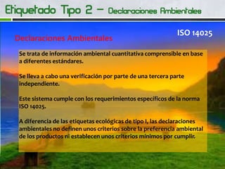 Declaraciones Ambientales
ISO 14025
Se trata de información ambiental cuantitativa comprensible en base
a diferentes estándares.
Se lleva a cabo una verificación por parte de una tercera parte
independiente.
Este sistema cumple con los requerimientos específicos de la norma
ISO 14025.
A diferencia de las etiquetas ecológicas de tipo I, las declaraciones
ambientales no definen unos criterios sobre la preferencia ambiental
de los productos ni establecen unos criterios mínimos por cumplir.
 