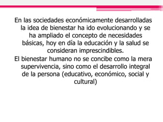 En las sociedades económicamente desarrolladas
la idea de bienestar ha ido evolucionando y se
ha ampliado el concepto de necesidades
básicas, hoy en día la educación y la salud se
consideran imprescindibles.
El bienestar humano no se concibe como la mera
supervivencia, sino como el desarrollo integral
de la persona (educativo, económico, social y
cultural)
 