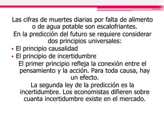 Las cifras de muertes diarias por falta de alimento
o de agua potable son escalofriantes.
En la predicción del futuro se requiere considerar
dos principios universales:
• El principio causalidad
• El principio de incertidumbre
El primer principio refleja la conexión entre el
pensamiento y la acción. Para toda causa, hay
un efecto.
La segunda ley de la predicción es la
incertidumbre. Los economistas difieren sobre
cuanta incertidumbre existe en el mercado.
 
