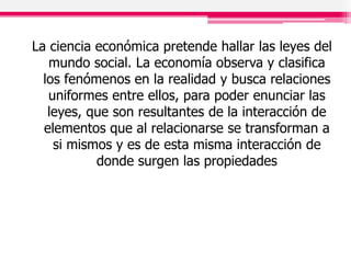 La ciencia económica pretende hallar las leyes del
mundo social. La economía observa y clasifica
los fenómenos en la realidad y busca relaciones
uniformes entre ellos, para poder enunciar las
leyes, que son resultantes de la interacción de
elementos que al relacionarse se transforman a
si mismos y es de esta misma interacción de
donde surgen las propiedades
 