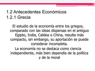 1.2 Antecedentes Económicos
1.2.1 Grecia
El estudio de la economía entre los griegos,
comparado con las ideas dispersas en el antiguo
Egipto, India, Caldea o China, resulta más
compacto, sin embargo, su aportación se puede
considerar incompleta.
La economía no se destaca como ciencia
independiente, más bien dependía de la política
y de la moral
 
