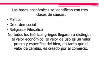 Las bases económicas se identifican con tres
clases de causas:
• Político
• De orden social
• Religioso- Filosófico
No todos los teóricos griegos llegaron a distinguir
el valor económico, el valor de uso es un valor
propio y específico del bien, en tanto que el
valor de cambio, es creado por el comercio.
 