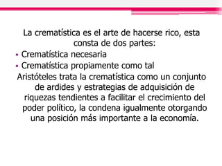 La crematística es el arte de hacerse rico, esta
consta de dos partes:
• Crematística necesaria
• Crematística propiamente como tal
Aristóteles trata la crematística como un conjunto
de ardides y estrategias de adquisición de
riquezas tendientes a facilitar el crecimiento del
poder político, la condena igualmente otorgando
una posición más importante a la economía.
 