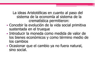 La ideas Aristotélicas en cuanto al paso del
sistema de la economía al sistema de la
crematística permitieron:
• Concebir la evolución de la vida social primitiva
sustentada en el trueque
• Introducir la moneda como medida de valor de
los bienes económicos y como término medio de
los cambios
• Ocasionar que el cambio ya no fuera natural,
sino social.
 