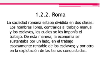 1.2.2. Roma
La sociedad romana estaba dividida en dos clases:
Los hombres libres, contrarios al trabajo manual
y los esclavos, los cuales se les imponía el
trabajo. De esta manera, la economía se
sustentaba por un lado, en el trabajo
escasamente rentable de los esclavos; y por otro
en la explotación de las tierras conquistadas.
 