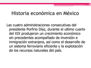 Historia económica en México
Las cuatro administraciones consecutivas del
presidente Porfirio Díaz, durante el ultimo cuarto
del XIX produjeron un crecimiento económico
sin precedentes acompañado de inversión e
inmigración extranjera, así como el desarrollo de
un sistema ferroviario eficiente y la explotación
de los recursos naturales del país.
 