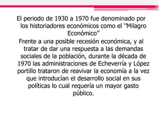 El periodo de 1930 a 1970 fue denominado por
los historiadores económicos como el ‘’Milagro
Económico’’
Frente a una posible recesión económica, y al
tratar de dar una respuesta a las demandas
sociales de la población, durante la década de
1970 las administraciones de Echeverría y López
portillo trataron de reavivar la economía a la vez
que introducían el desarrollo social en sus
políticas lo cual requería un mayor gasto
público.
 