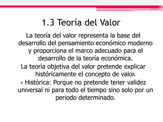 1.3 Teoría del Valor
La teoría del valor representa la base del
desarrollo del pensamiento económico moderno
y proporciona el marco adecuado para el
desarrollo de la teoría económica.
La teoría objetiva del valor pretende explicar
históricamente el concepto de valor.
• Histórica: Porque no pretende tener validez
universal ni para todo el tiempo sino solo por un
periodo determinado.
 