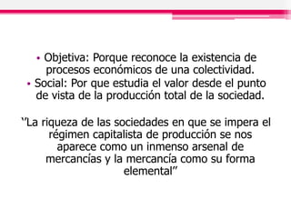 • Objetiva: Porque reconoce la existencia de
procesos económicos de una colectividad.
• Social: Por que estudia el valor desde el punto
de vista de la producción total de la sociedad.
‘’La riqueza de las sociedades en que se impera el
régimen capitalista de producción se nos
aparece como un inmenso arsenal de
mercancías y la mercancía como su forma
elemental’’
 