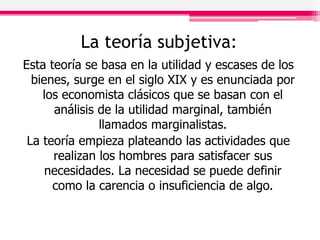 La teoría subjetiva:
Esta teoría se basa en la utilidad y escases de los
bienes, surge en el siglo XIX y es enunciada por
los economista clásicos que se basan con el
análisis de la utilidad marginal, también
llamados marginalistas.
La teoría empieza plateando las actividades que
realizan los hombres para satisfacer sus
necesidades. La necesidad se puede definir
como la carencia o insuficiencia de algo.
 