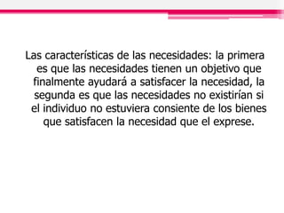 Las características de las necesidades: la primera
es que las necesidades tienen un objetivo que
finalmente ayudará a satisfacer la necesidad, la
segunda es que las necesidades no existirían si
el individuo no estuviera consiente de los bienes
que satisfacen la necesidad que el exprese.
 