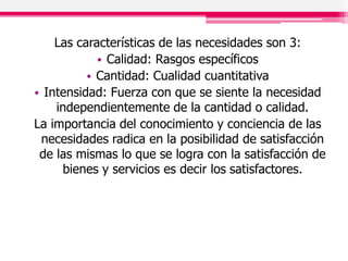 Las características de las necesidades son 3:
• Calidad: Rasgos específicos
• Cantidad: Cualidad cuantitativa
• Intensidad: Fuerza con que se siente la necesidad
independientemente de la cantidad o calidad.
La importancia del conocimiento y conciencia de las
necesidades radica en la posibilidad de satisfacción
de las mismas lo que se logra con la satisfacción de
bienes y servicios es decir los satisfactores.
 