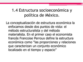 1.4 Estructura socioeconómica y
política de México.
La conceptualización de estructura económica la
enfocamos desde dos puntos de vista: el
método estructuralista y del método
materialista. En el primer caso el economista
francés Francoise Perroux define la estructura
económica como ‘’las proporciones y relaciones
que caracterizan un conjunto económico
localizado en el tiempo y espacio’’
 