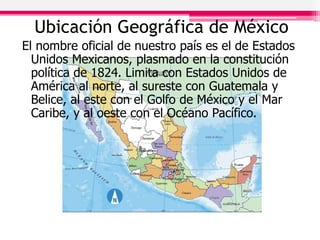 Ubicación Geográfica de México
El nombre oficial de nuestro país es el de Estados
Unidos Mexicanos, plasmado en la constitución
política de 1824. Limita con Estados Unidos de
América al norte, al sureste con Guatemala y
Belice, al este con el Golfo de México y el Mar
Caribe, y al oeste con el Océano Pacífico.
 