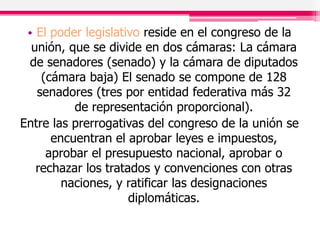 • El poder legislativo reside en el congreso de la
unión, que se divide en dos cámaras: La cámara
de senadores (senado) y la cámara de diputados
(cámara baja) El senado se compone de 128
senadores (tres por entidad federativa más 32
de representación proporcional).
Entre las prerrogativas del congreso de la unión se
encuentran el aprobar leyes e impuestos,
aprobar el presupuesto nacional, aprobar o
rechazar los tratados y convenciones con otras
naciones, y ratificar las designaciones
diplomáticas.
 