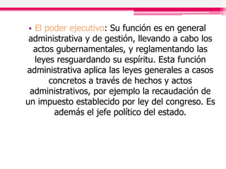 • El poder ejecutivo: Su función es en general
administrativa y de gestión, llevando a cabo los
actos gubernamentales, y reglamentando las
leyes resguardando su espíritu. Esta función
administrativa aplica las leyes generales a casos
concretos a través de hechos y actos
administrativos, por ejemplo la recaudación de
un impuesto establecido por ley del congreso. Es
además el jefe político del estado.
 