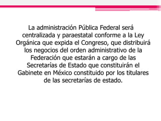 La administración Pública Federal será
centralizada y paraestatal conforme a la Ley
Orgánica que expida el Congreso, que distribuirá
los negocios del orden administrativo de la
Federación que estarán a cargo de las
Secretarías de Estado que constituirán el
Gabinete en México constituido por los titulares
de las secretarías de estado.
 