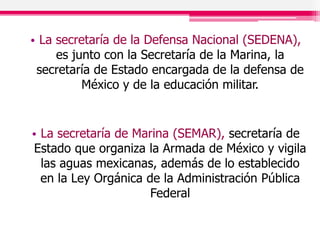 • La secretaría de la Defensa Nacional (SEDENA),
es junto con la Secretaría de la Marina, la
secretaría de Estado encargada de la defensa de
México y de la educación militar.
• La secretaría de Marina (SEMAR), secretaría de
Estado que organiza la Armada de México y vigila
las aguas mexicanas, además de lo establecido
en la Ley Orgánica de la Administración Pública
Federal
 