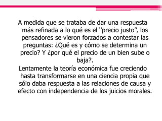 A medida que se trataba de dar una respuesta
más refinada a lo qué es el ‘’precio justo’’, los
pensadores se vieron forzados a contestar las
preguntas: ¿Qué es y cómo se determina un
precio? Y ¿por qué el precio de un bien sube o
baja?.
Lentamente la teoría económica fue creciendo
hasta transformarse en una ciencia propia que
sólo daba respuesta a las relaciones de causa y
efecto con independencia de los juicios morales.
 