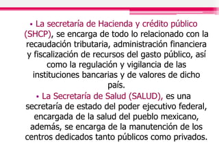 • La secretaría de Hacienda y crédito público
(SHCP), se encarga de todo lo relacionado con la
recaudación tributaria, administración financiera
y fiscalización de recursos del gasto público, así
como la regulación y vigilancia de las
instituciones bancarias y de valores de dicho
país.
• La Secretaría de Salud (SALUD), es una
secretaría de estado del poder ejecutivo federal,
encargada de la salud del pueblo mexicano,
además, se encarga de la manutención de los
centros dedicados tanto públicos como privados.
 