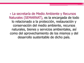 • La secretaría de Medio Ambiente y Recursos
Naturales (SEMARNAT), es la encargada de todo
lo relacionado a la protección, restauración y
conservación del medio ambiente, recursos
naturales, bienes y servicios ambientales, así
como del aprovechamiento de los mismos y del
desarrollo sustentable de dicho país.
 