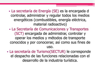 • La secretaría de Energía (SE) es la encargada d
controlar, administrar y regular todos los medios
energéticos (combustibles, energía eléctrica,
material radioactivo)
• La Secretaría de Comunicaciones y Transportes
(SCT) encargada de administrar, controlar y
operar los medios y métodos de transporte
conocidos y por conocerse; así como sus fines de
uso.
• La secretaría de Turismo(SECTUR) le corresponde
el despacho de las funciones relacionadas con el
desarrollo de la industria turística.
 
