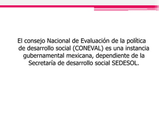 El consejo Nacional de Evaluación de la política
de desarrollo social (CONEVAL) es una instancia
gubernamental mexicana, dependiente de la
Secretaría de desarrollo social SEDESOL.
 