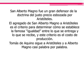San Alberto Magno fue un gran defensor de la
doctrina del justo precio esbozada por
Aristóteles.
El agregado de San Alberto Magno a Aristóteles
es el criterio para determinar cómo se establece
la famosa ‘’igualdad’’ entre lo que se entrega y
lo que se recibe, y este criterio es el costo de
producción.
Tomás de Aquino sigue a Aristóteles y a Alberto
Magno casi palabra por palabra.
 