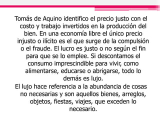 Tomás de Aquino identifico el precio justo con el
costo y trabajo invertidos en la producción del
bien. En una economía libre el único precio
injusto o ilícito es el que surge de la compulsión
o el fraude. El lucro es justo o no según el fin
para que se lo emplee. Si descontamos el
consumo imprescindible para vivir, como
alimentarse, educarse o abrigarse, todo lo
demás es lujo.
El lujo hace referencia a la abundancia de cosas
no necesarias y son aquellos bienes, arreglos,
objetos, fiestas, viajes, que exceden lo
necesario.
 