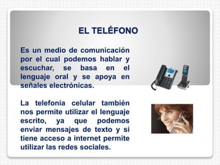 EL TELÉFONO
Es un medio de comunicación
por el cual podemos hablar y
escuchar, se basa en el
lenguaje oral y se apoya en
señales electrónicas.
La telefonía celular también
nos permite utilizar el lenguaje
escrito, ya que podemos
enviar mensajes de texto y si
tiene acceso a internet permite
utilizar las redes sociales.
 