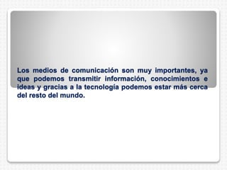 Los medios de comunicación son muy importantes, ya
que podemos transmitir información, conocimientos e
ideas y gracias a la tecnología podemos estar más cerca
del resto del mundo.
 
