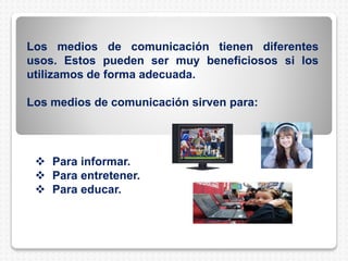  Para informar.
 Para entretener.
 Para educar.
Los medios de comunicación tienen diferentes
usos. Estos pueden ser muy beneficiosos si los
utilizamos de forma adecuada.
Los medios de comunicación sirven para:
 