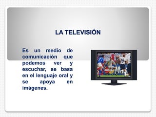LA TELEVISIÓN
Es un medio de
comunicación que
podemos ver y
escuchar, se basa
en el lenguaje oral y
se apoya en
imágenes.
 