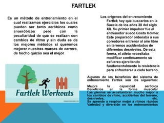 FARTLEK
Los orígenes del entrenamiento
Fartlek hay que buscarlos en la
Suecia de los años 30 del siglo
XX. Su primer impulsor fue el
entrenador sueco Gosta Holmer.
Este preparador ordenaba a sus
corredores entrenar al aire libre
en terrenos accidentados de
diferentes desniveles. De esta
forma, el atleta necesitaba
modificar continuamente su
esfuerzo ejercitando
fundamentalmente la resistencia
para enfrentarse a cada terreno.
Algunos de los beneficios del sistema de
entrenamiento Fartlek son los siguientes:
Mejora la capacidad aeróbica
Beneficios en la forma muscular
Las piernas se acostumbran mucho mejor a
los cambios de ritmo, accidentes del terreno,
desniveles, etc.
Se aprende a respirar mejor a ritmos rápidos
Variedad y diversión en los entrenamientos
Es un método de entrenamiento en el
cual realizamos ejercicios los cuales
pueden ser tanto aeróbicos como
anaeróbicos pero con la
peculiaridad de que se realizan con
cambios de ritmo y sin duda es de
los mejores métodos si queremos
mejorar nuestras marcas de carrera,
de hecho quizás sea el mejor
 