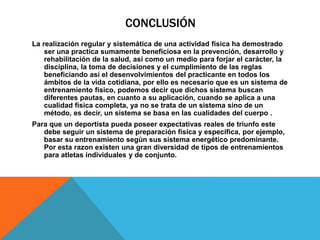 CONCLUSIÓN
La realización regular y sistemática de una actividad física ha demostrado
ser una practica sumamente beneficiosa en la prevención, desarrollo y
rehabilitación de la salud, así como un medio para forjar el carácter, la
disciplina, la toma de decisiones y el cumplimiento de las reglas
beneficiando así el desenvolvimientos del practicante en todos los
ámbitos de la vida cotidiana, por ello es necesario que es un sistema de
entrenamiento físico, podemos decir que dichos sistema buscan
diferentes pautas, en cuanto a su aplicación, cuando se aplica a una
cualidad física completa, ya no se trata de un sistema sino de un
método, es decir, un sistema se basa en las cualidades del cuerpo .
Para que un deportista pueda poseer expectativas reales de triunfo este
debe seguir un sistema de preparación física y especifica, por ejemplo,
basar su entrenamiento según sus sistema energético predominante.
Por esta razon existen una gran diversidad de tipos de entrenamientos
para atletas individuales y de conjunto.
 