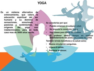 YOGA
Es un sistema alternativo de
entrenamiento, que valora la
educación espiritual del ser
humano y su dominio de
sensaciones, emociones ,
pasiones y sentimientos, los
orígenes del yoga son
indeterminados, pero en todo
caso mas de 5000 años oscila.
Se caracteriza por que:
• Puedes empezar a cualquier edad.
• No importa tu condición física.
• Hay clases para todos los niveles.
• El profesor dedica tiempo en explicar
detalladamente las posturas y como hacerlas
También brinda beneficios a la salud como:
• Buena circulación sanguínea.
• Libera el estrés.
• Previene el cáncer.
 