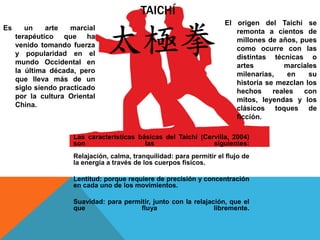 TAICHÍ
Es un arte marcial
terapéutico que ha
venido tomando fuerza
y popularidad en el
mundo Occidental en
la última década, pero
que lleva más de un
siglo siendo practicado
por la cultura Oriental
China.
El origen del Taichí se
remonta a cientos de
millones de años, pues
como ocurre con las
distintas técnicas o
artes marciales
milenarias, en su
historia se mezclan los
hechos reales con
mitos, leyendas y los
clásicos toques de
ficción.
Las características básicas del Taichí (Cervilla, 2004)
son las siguientes:
Relajación, calma, tranquilidad: para permitir el flujo de
la energía a través de los cuerpos físicos.
Lentitud: porque requiere de precisión y concentración
en cada uno de los movimientos.
Suavidad: para permitir, junto con la relajación, que el
que fluya libremente.
 