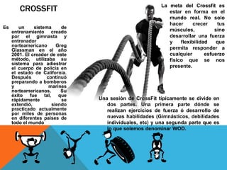 CROSSFIT
Es un sistema de
entrenamiento creado
por el gimnasta y
entrenador
norteamericano Greg
Glassman en el año
2001. El creador de este
método, utilizaba su
sistema para adiestrar
el cuerpo de policía en
el estado de California.
Después continuó
preparando a bomberos
y marines
norteamericanos. Su
éxito fue tal, que
rápidamente se
extendió, siendo
practicado actualmente
por miles de personas
en diferentes países de
todo el mundo
La meta del Crossfit es
estar en forma en el
mundo real. No solo
hacer crecer tus
músculos, sino
desarrollar una fuerza
y flexibilidad que
permita responder a
cualquier esfuerzo
físico que se nos
presente.
Una sesión de CrossFit típicamente se divide en
dos partes. Una primera parte dónde se
realizan ejercicios de fuerza ó desarrollo de
nuevas habilidades (Gimnásticos, debilidades
individuales, etc) y una segunda parte que es
lo que solemos denominar WOD.
 