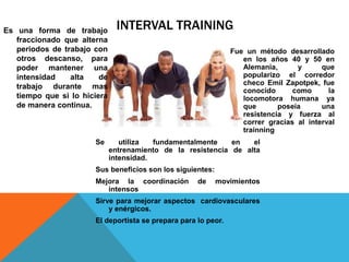 INTERVAL TRAININGEs una forma de trabajo
fraccionado que alterna
periodos de trabajo con
otros descanso, para
poder mantener una
intensidad alta de
trabajo durante mas
tiempo que si lo hiciera
de manera continua.
Fue un método desarrollado
en los años 40 y 50 en
Alemania, y que
popularizo el corredor
checo Emil Zapotpek, fue
conocido como la
locomotora humana ya
que poseía una
resistencia y fuerza al
correr gracias al interval
trainning
Se utiliza fundamentalmente en el
entrenamiento de la resistencia de alta
intensidad.
Sus beneficios son los siguientes:
Mejora la coordinación de movimientos
intensos
Sirve para mejorar aspectos cardiovasculares
y enérgicos.
El deportista se prepara para lo peor.
 